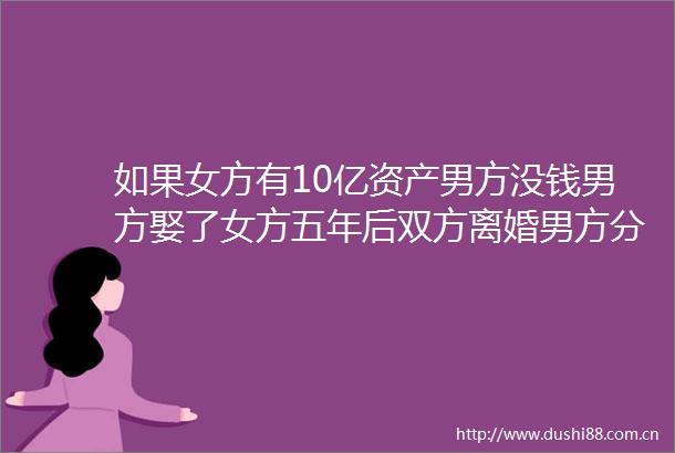 如果女方有10亿资产男方没钱男方娶了女方五年后双方离婚男方分