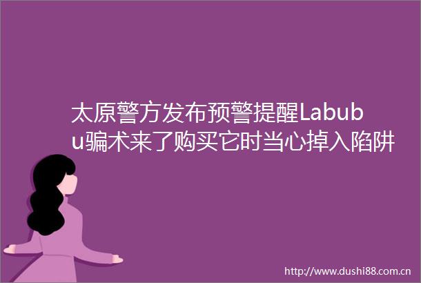 太原警方发布预警提醒Labubu术来了购买它时当心掉入陷阱