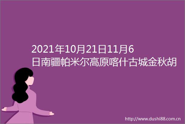 2021年10月21日11月6日南疆帕米尔高原喀什古城金秋胡杨人文风光摄影团