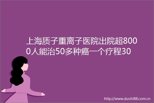上海质子重离子医院出院超8000人能治50多种癌一个疗程30万不能用医保商业保险可直付