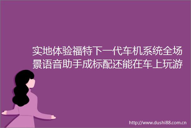 实地体验福特下一代车机系统全场景语音助手成标配还能在车上玩游戏