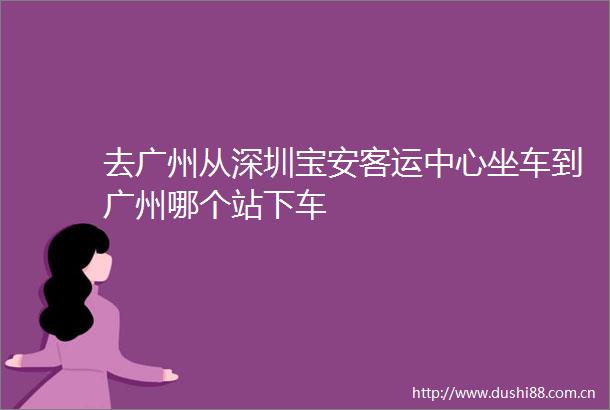 去广州从深圳宝安客运中心坐车到广州哪个站下车