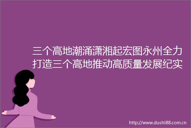 三个高地潮涌潇湘起宏图永州全力打造三个高地推动高质量发展纪实