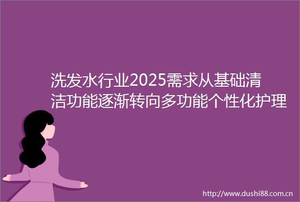 洗发水行业2025需求从基础清洁功能逐渐转向多功能个性化护理