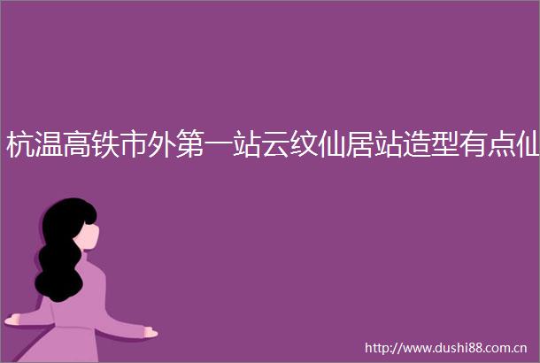 杭温高铁市外第一站云纹仙居站造型有点仙