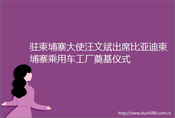 驻柬埔寨大使汪文斌出席比亚迪柬埔寨乘用车工厂奠基仪式
