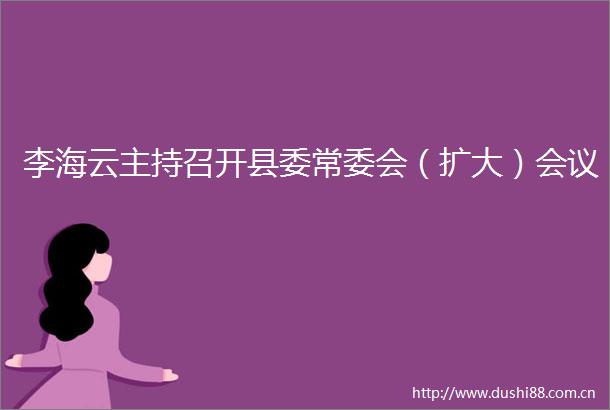 李海云主持召开县委常委会（扩大）会议