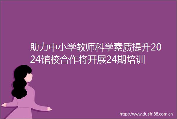 助力中小学教师科学素质提升2024馆校合作将开展24期培训