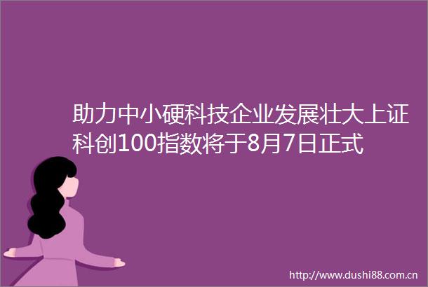 助力中小硬科技企业发展壮大上证科创100指数将于8月7日正式亮相