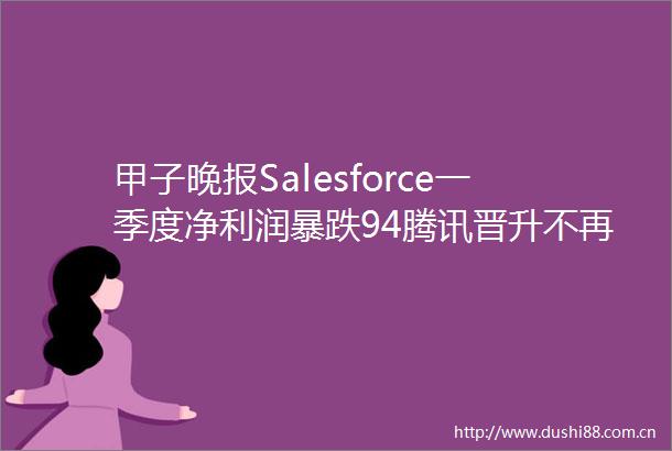 甲子晚报Salesforce一季度净利润暴跌94腾讯晋升不再直接涨薪