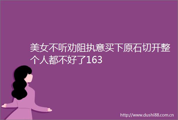 美女不听劝阻执意买下原石切开整个人都不好了163