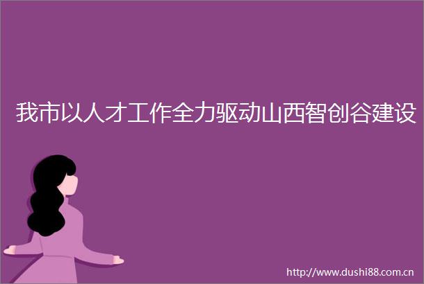 我市以人才工作全力驱动山西智创谷建设