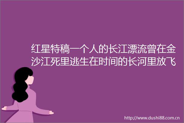红星特稿一个人的长江漂流曾在金沙江死里逃生在时间的长河里放飞自己