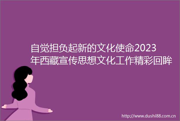 自觉担负起新的文化使命2023年西藏宣传思想文化工作精彩回眸