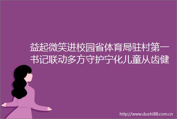 益起微笑进校园省体育局驻村第一书记联动多方守护宁化儿童从齿健康