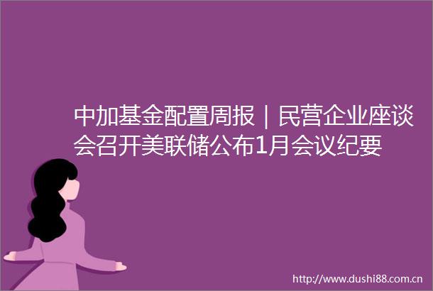 中加基金配置周报｜民营企业座谈会召开美联储公布1月会议纪要