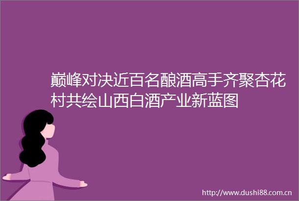 巅峰对决近百名酿酒高手齐聚杏花村共绘山西白酒产业新蓝图