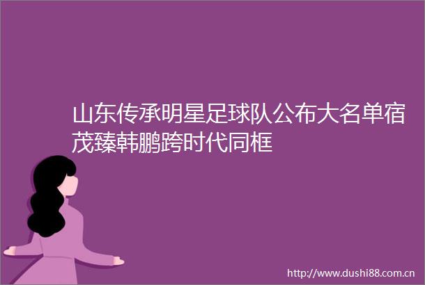 山东传承明星足球队公布大名单宿茂臻韩鹏跨时代同框