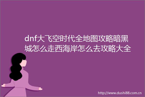 dnf大飞空时代全地图攻略暗黑城怎么走西海岸怎么去攻略大全