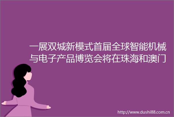 一展双城新模式首届全球智能机械与电子产品博览会将在珠海和澳门举办