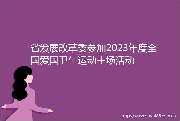 省发展改革委参加2023年度全国爱国卫生运动主场活动