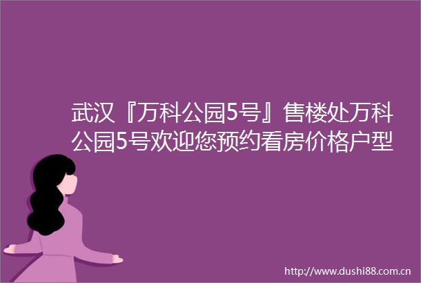 武汉『万科公园5号』售楼处万科公园5号欢迎您预约看房价格户型配套