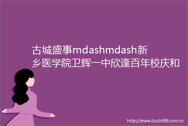 古城盛事mdashmdash新乡医学院卫辉一中欣逢百年校庆和一百二十年校庆