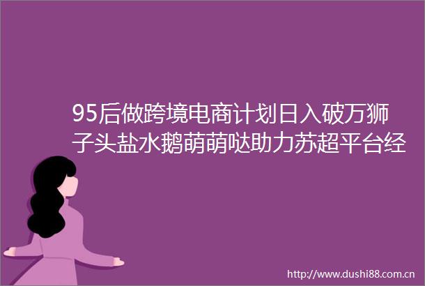 95后做跨境电商计划日入破万狮子头盐水鹅萌萌哒助力苏超平台经济产业带培育计划落地扬州