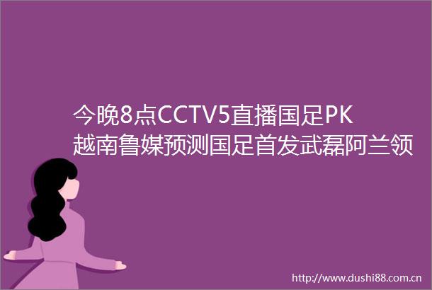 今晚8点CCTV5直播国足PK越南鲁媒预测国足首发武磊阿兰领衔
