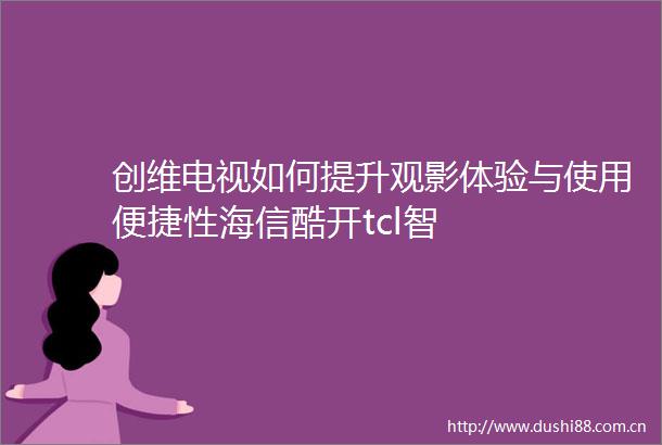 创维电视如何提升观影体验与使用便捷性海信酷开tcl智