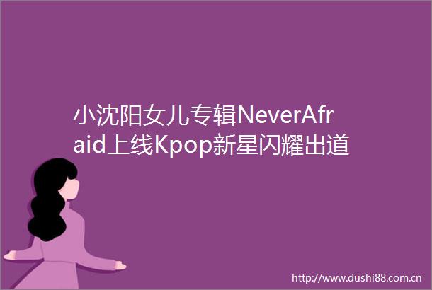 小沈阳女儿专辑NeverAfraid上线Kpop新星闪耀出道