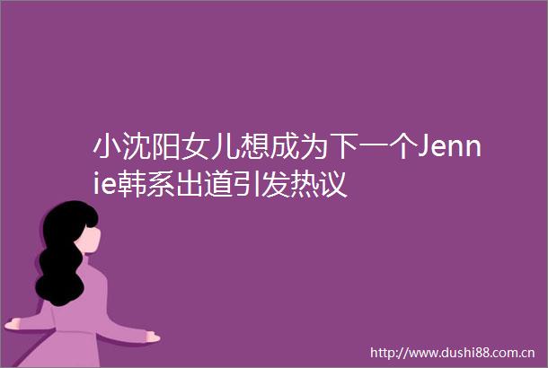 小沈阳女儿想成为下一个Jennie韩系出道引发热议