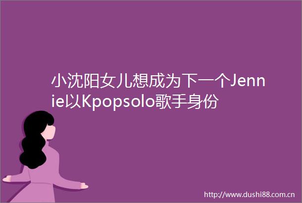 小沈阳女儿想成为下一个Jennie以Kpopsolo歌手身份在韩国正式出道