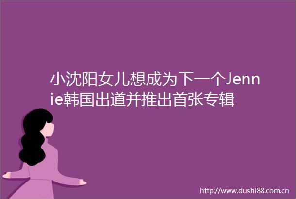 小沈阳女儿想成为下一个Jennie韩国出道并推出首张专辑