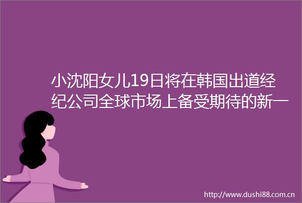 小沈阳女儿19日将在韩国出道经纪公司全球市场上备受期待的新一代艺人