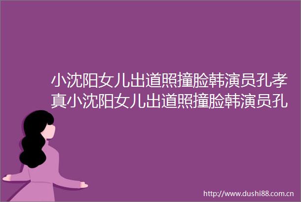 小沈阳女儿出道照撞脸韩演员孔孝真小沈阳女儿出道照撞脸韩演员孔孝真跨界之美引热议