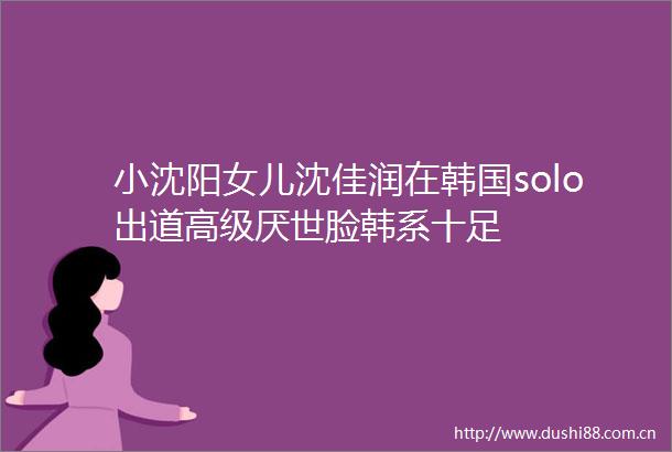 小沈阳女儿沈佳润在韩国solo出道高级厌世脸韩系十足