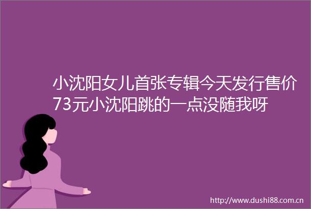 小沈阳女儿首张专辑今天发行售价73元小沈阳跳的一点没随我呀