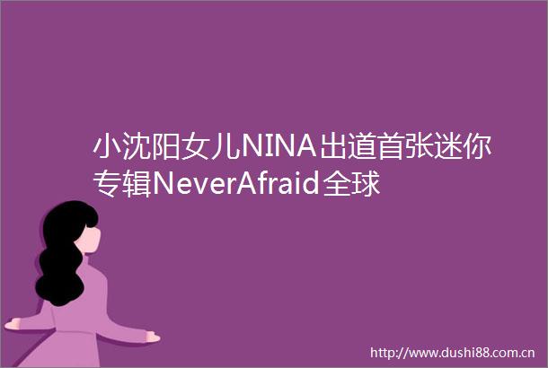 小沈阳女儿NINA出道首张迷你专辑NeverAfraid全球音源平台同步上线