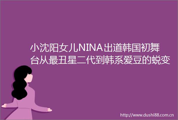 小沈阳女儿NINA出道韩国初舞台从最丑星二代到韩系爱豆的蜕变