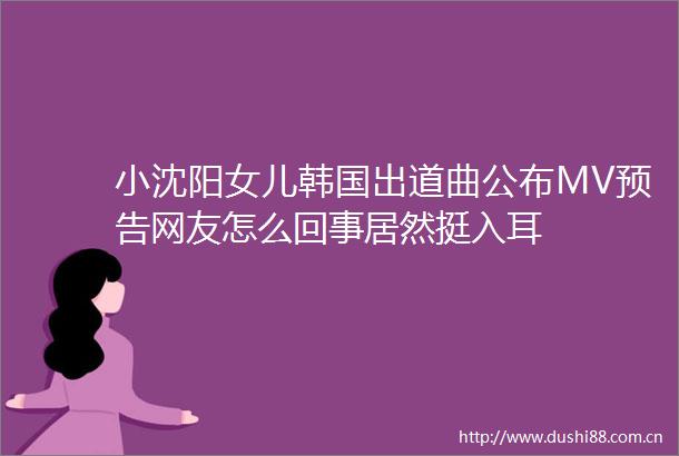 小沈阳女儿韩国出道曲公布MV预告网友怎么回事居然挺入耳