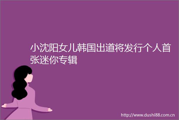 小沈阳女儿韩国出道将发行个人首张迷你专辑