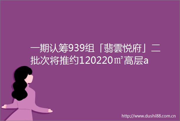 一期认筹939组「翡雲悦府」二批次将推约120220㎡高层amp叠墅样板房开放中附官方预约通道