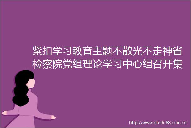 紧扣学习教育主题不散光不走神省检察院党组理论学习中心组召开集体学习研讨会