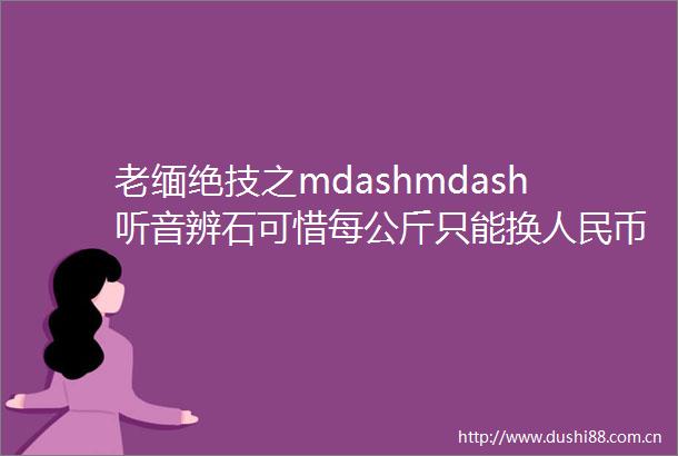 老缅绝技之mdashmdash听音辨石可惜每公斤只能换币2元