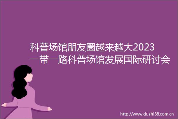 科普场馆朋友圈越来越大2023一带一路科普场馆发展国际研讨会举行