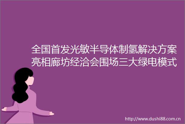 全国首发光敏半导体制氢解决方案亮相廊坊经洽会围场三大绿电模式解锁清洁能源新图景