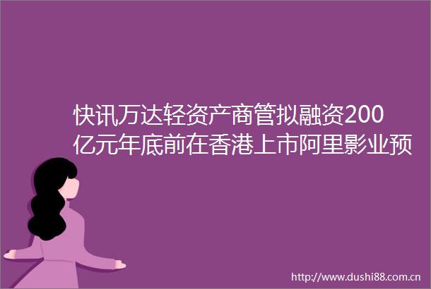 快讯万达轻资产商管拟融资200亿元年底前在香港上市阿里影业预计上一财年归母净亏损同比减少不少于90