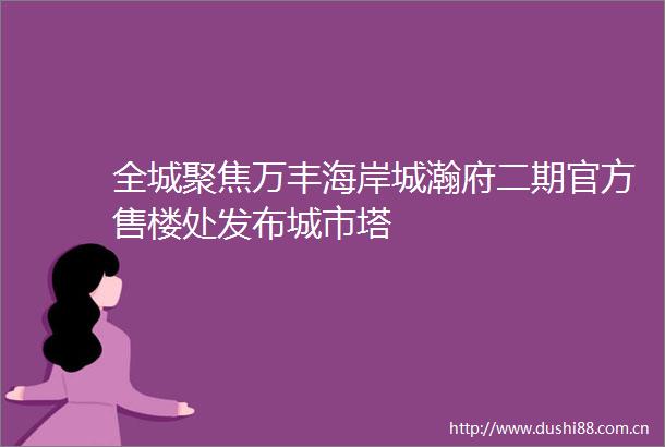 全城聚焦万丰海岸城瀚府二期官方售楼处发布城市塔