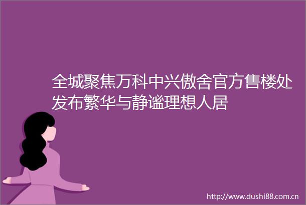全城聚焦万科中兴傲舍官方售楼处发布繁华与静谧理想人居